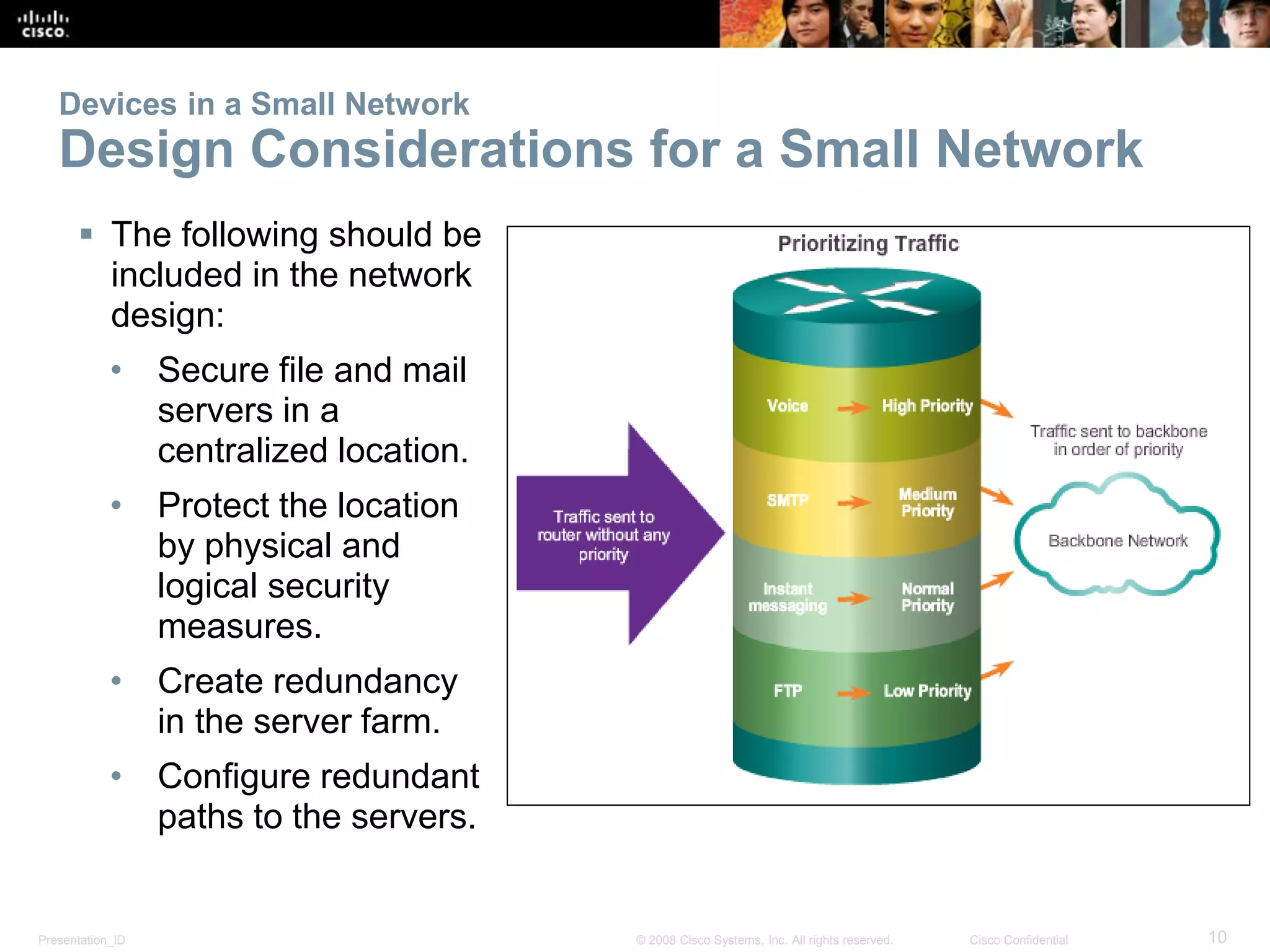 Presentation_ID 10© 2008 Cisco Systems, Inc. All rights reserved. Cisco Confidential
Devices in a Small Network
Design Considerations for a Small Network
 The following should be
included in the network
design:
• Secure file and mail
servers in a
centralized location.
• Protect the location
by physical and
logical security
measures.
• Create redundancy
in the server farm.
• Configure redundant
paths to the servers.
 
