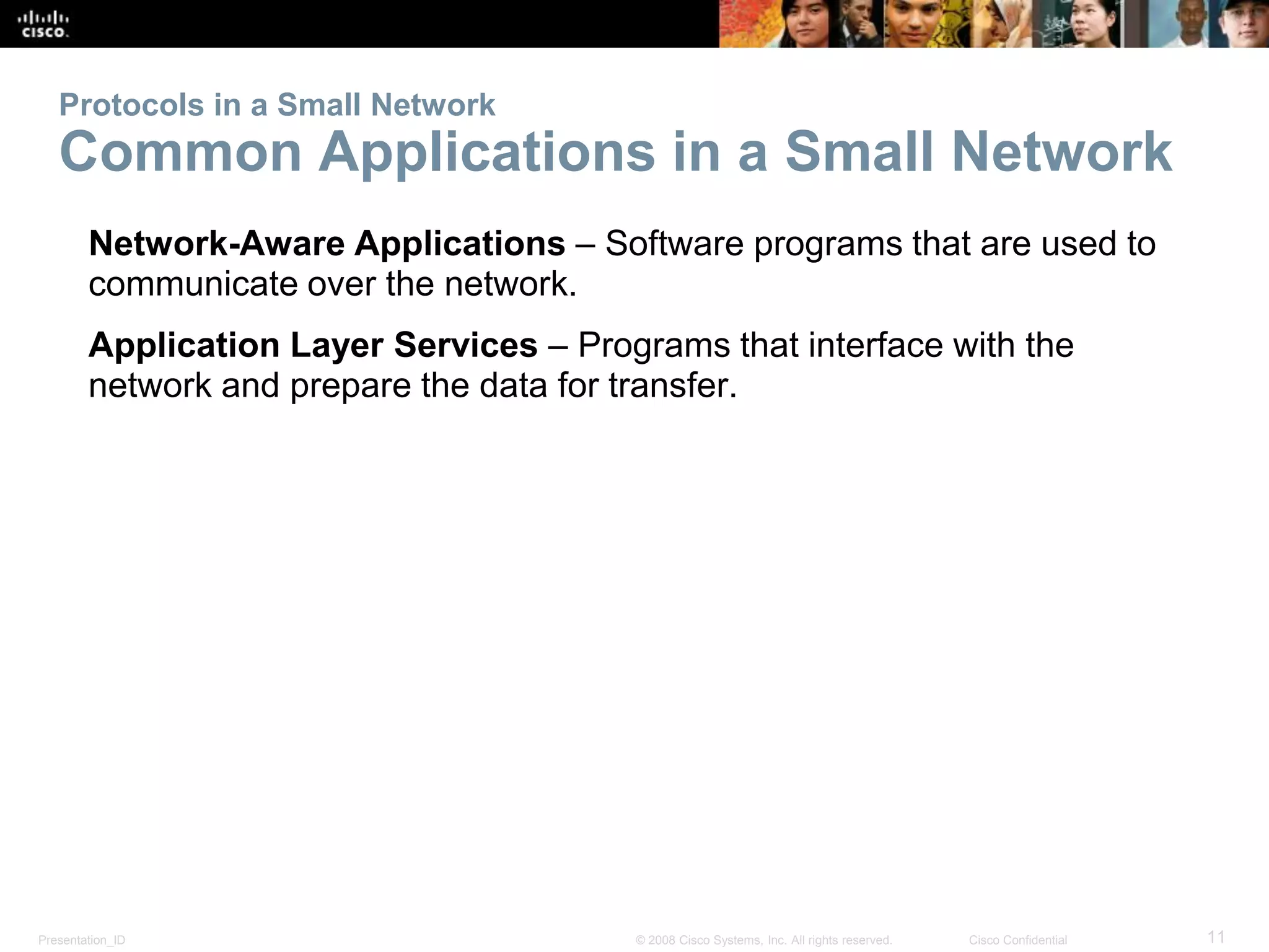 Presentation_ID 11© 2008 Cisco Systems, Inc. All rights reserved. Cisco Confidential
Protocols in a Small Network
Common Applications in a Small Network
Network-Aware Applications – Software programs that are used to
communicate over the network.
Application Layer Services – Programs that interface with the
network and prepare the data for transfer.
 