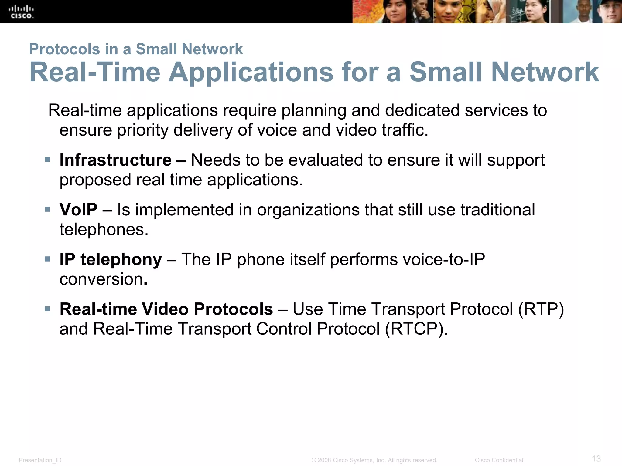 Presentation_ID 13© 2008 Cisco Systems, Inc. All rights reserved. Cisco Confidential
Protocols in a Small Network
Real-Time Applications for a Small Network
Real-time applications require planning and dedicated services to
ensure priority delivery of voice and video traffic.
 Infrastructure – Needs to be evaluated to ensure it will support
proposed real time applications.
 VoIP – Is implemented in organizations that still use traditional
telephones.
 IP telephony – The IP phone itself performs voice-to-IP
conversion.
 Real-time Video Protocols – Use Time Transport Protocol (RTP)
and Real-Time Transport Control Protocol (RTCP).
 