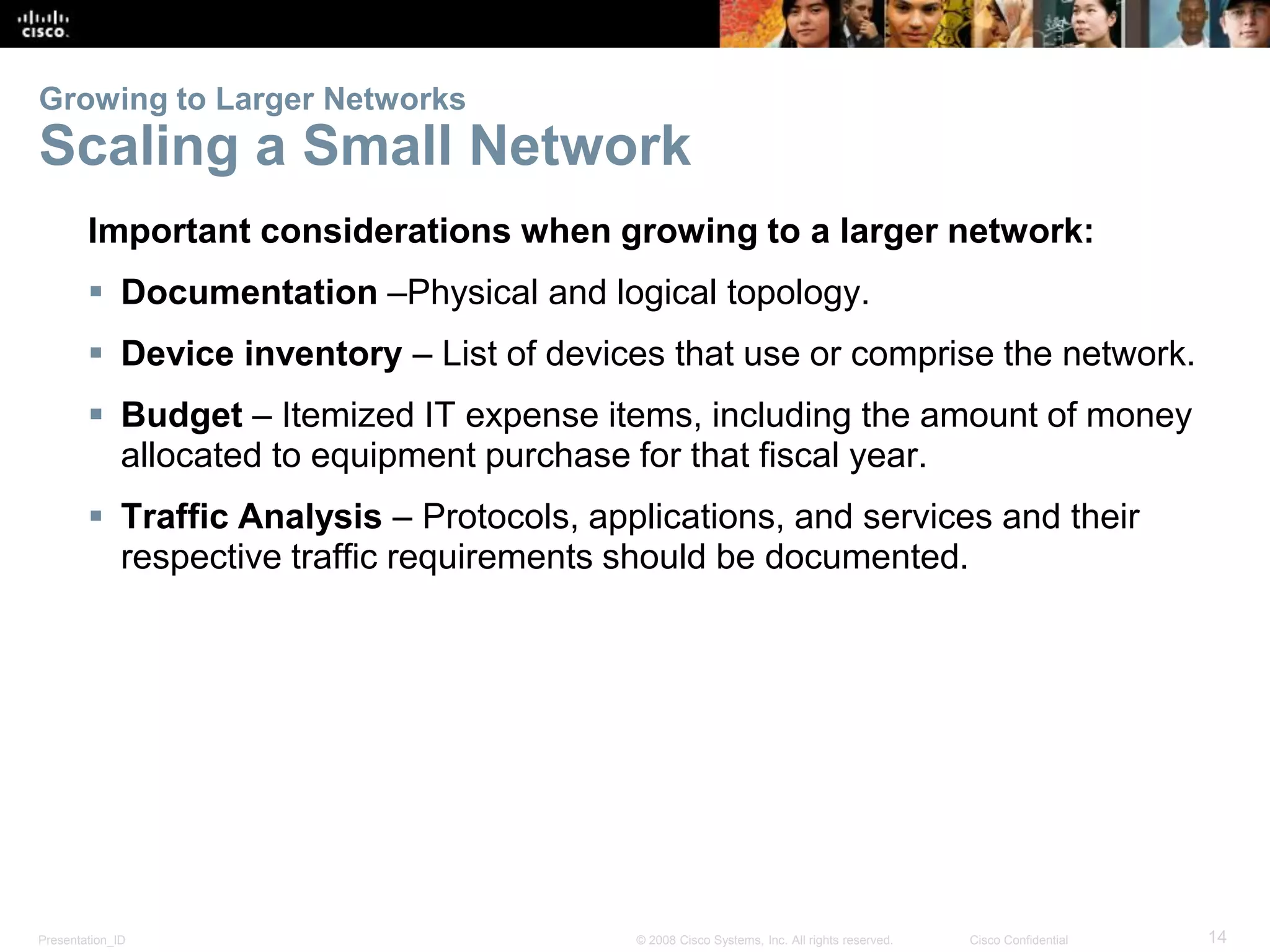 Presentation_ID 14© 2008 Cisco Systems, Inc. All rights reserved. Cisco Confidential
Growing to Larger Networks
Scaling a Small Network
Important considerations when growing to a larger network:
 Documentation –Physical and logical topology.
 Device inventory – List of devices that use or comprise the network.
 Budget – Itemized IT expense items, including the amount of money
allocated to equipment purchase for that fiscal year.
 Traffic Analysis – Protocols, applications, and services and their
respective traffic requirements should be documented.
 
