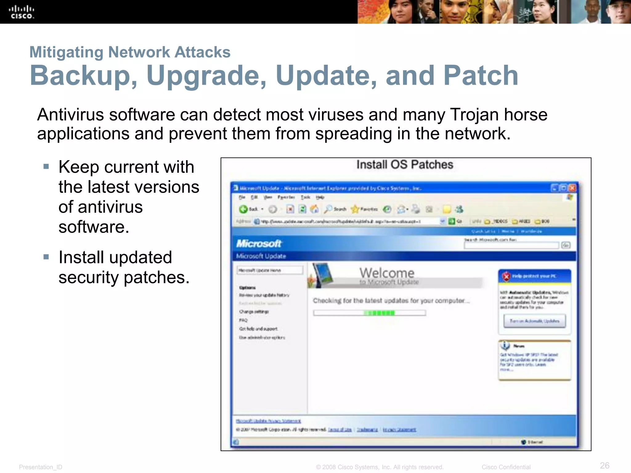 Presentation_ID 26© 2008 Cisco Systems, Inc. All rights reserved. Cisco Confidential
Mitigating Network Attacks
Backup, Upgrade, Update, and Patch
 Keep current with
the latest versions
of antivirus
software.
 Install updated
security patches.
Antivirus software can detect most viruses and many Trojan horse
applications and prevent them from spreading in the network.
 