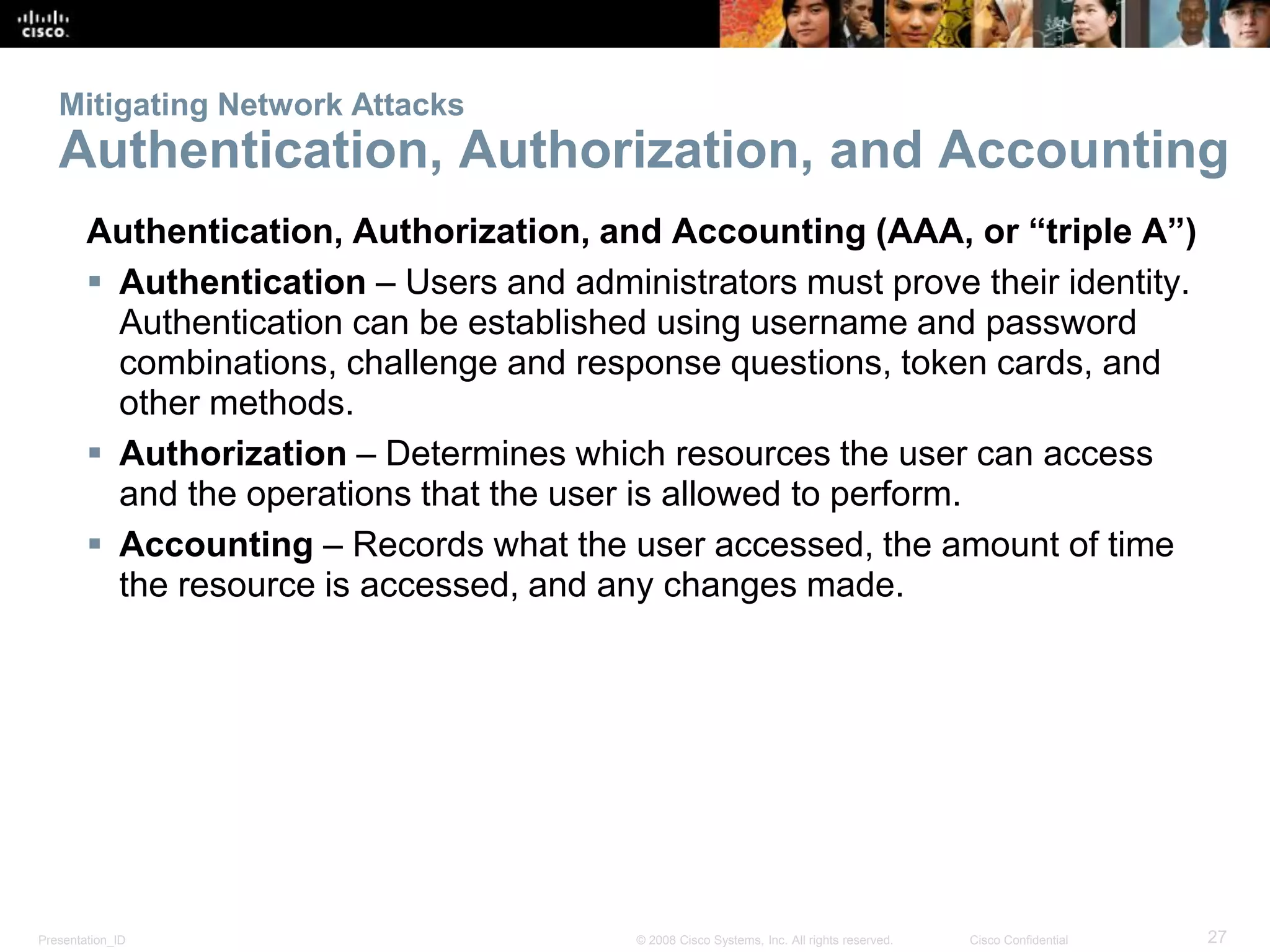 Presentation_ID 27© 2008 Cisco Systems, Inc. All rights reserved. Cisco Confidential
Mitigating Network Attacks
Authentication, Authorization, and Accounting
Authentication, Authorization, and Accounting (AAA, or “triple A”)
 Authentication – Users and administrators must prove their identity.
Authentication can be established using username and password
combinations, challenge and response questions, token cards, and
other methods.
 Authorization – Determines which resources the user can access
and the operations that the user is allowed to perform.
 Accounting – Records what the user accessed, the amount of time
the resource is accessed, and any changes made.
 