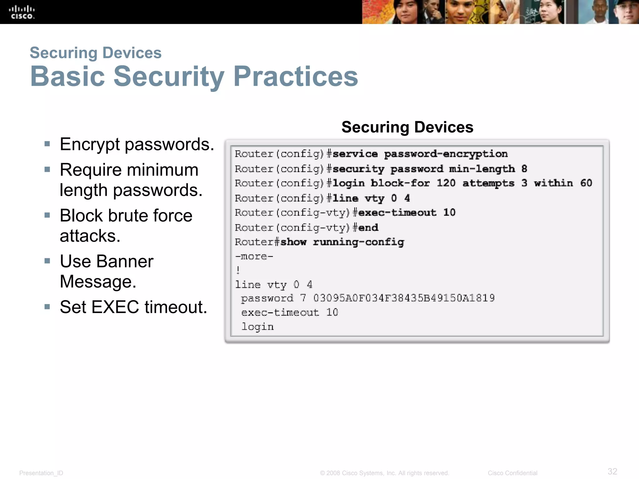 Presentation_ID 32© 2008 Cisco Systems, Inc. All rights reserved. Cisco Confidential
Securing Devices
Basic Security Practices
 Encrypt passwords.
 Require minimum
length passwords.
 Block brute force
attacks.
 Use Banner
Message.
 Set EXEC timeout.
Securing Devices
 