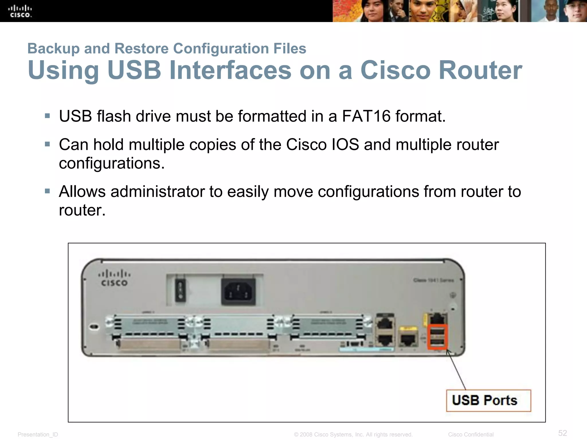 Presentation_ID 52© 2008 Cisco Systems, Inc. All rights reserved. Cisco Confidential
Backup and Restore Configuration Files
Using USB Interfaces on a Cisco Router
 USB flash drive must be formatted in a FAT16 format.
 Can hold multiple copies of the Cisco IOS and multiple router
configurations.
 Allows administrator to easily move configurations from router to
router.
 