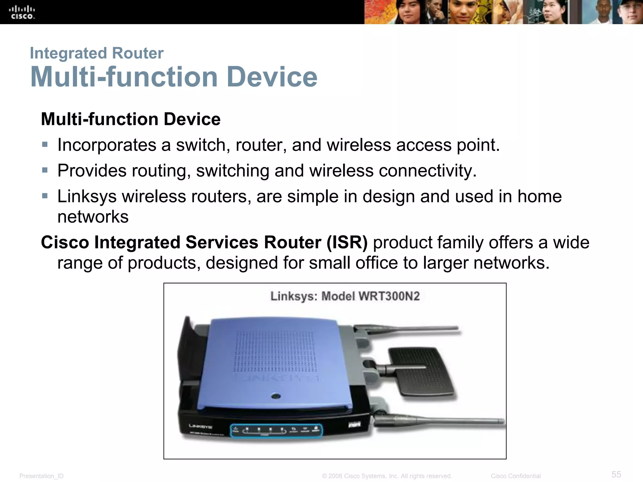 Presentation_ID 55© 2008 Cisco Systems, Inc. All rights reserved. Cisco Confidential
Integrated Router
Multi-function Device
Multi-function Device
 Incorporates a switch, router, and wireless access point.
 Provides routing, switching and wireless connectivity.
 Linksys wireless routers, are simple in design and used in home
networks
Cisco Integrated Services Router (ISR) product family offers a wide
range of products, designed for small office to larger networks.
 