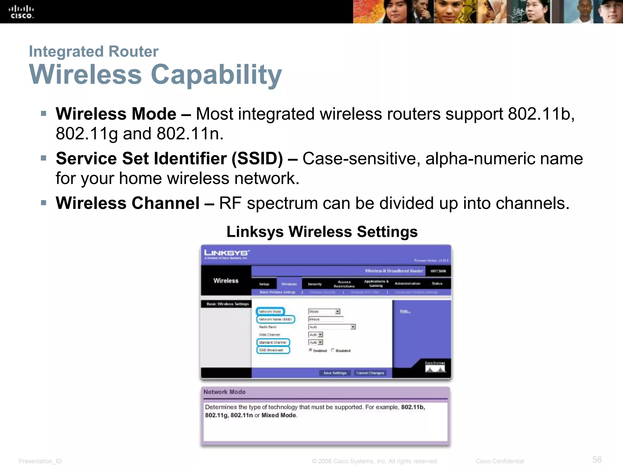Presentation_ID 56© 2008 Cisco Systems, Inc. All rights reserved. Cisco Confidential
Integrated Router
Wireless Capability
 Wireless Mode – Most integrated wireless routers support 802.11b,
802.11g and 802.11n.
 Service Set Identifier (SSID) – Case-sensitive, alpha-numeric name
for your home wireless network.
 Wireless Channel – RF spectrum can be divided up into channels.
Linksys Wireless Settings
 