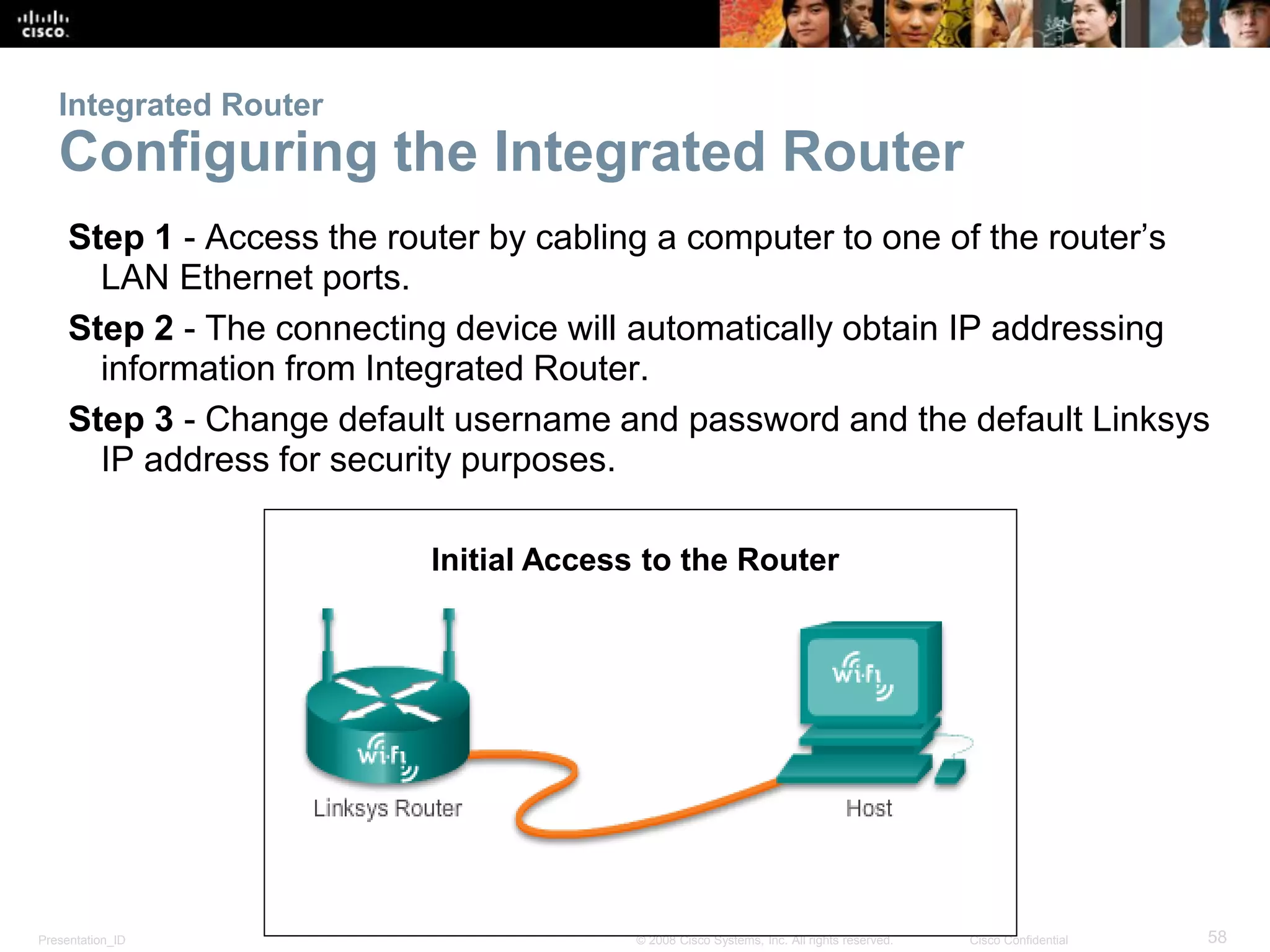 Presentation_ID 58© 2008 Cisco Systems, Inc. All rights reserved. Cisco Confidential
Integrated Router
Configuring the Integrated Router
Step 1 - Access the router by cabling a computer to one of the router’s
LAN Ethernet ports.
Step 2 - The connecting device will automatically obtain IP addressing
information from Integrated Router.
Step 3 - Change default username and password and the default Linksys
IP address for security purposes.
Initial Access to the Router
 