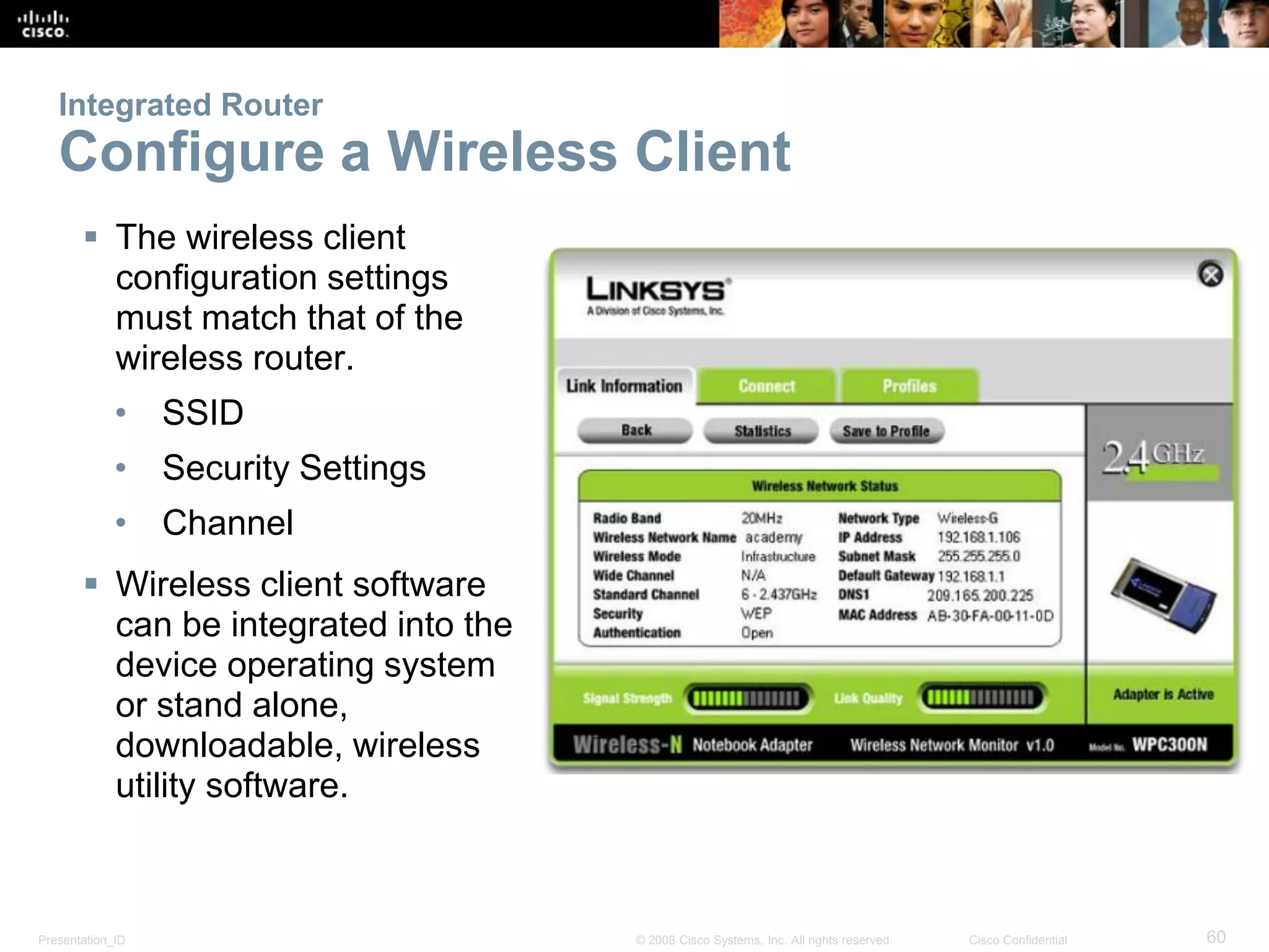 Presentation_ID 60© 2008 Cisco Systems, Inc. All rights reserved. Cisco Confidential
Integrated Router
Configure a Wireless Client
 The wireless client
configuration settings
must match that of the
wireless router.
• SSID
• Security Settings
• Channel
 Wireless client software
can be integrated into the
device operating system
or stand alone,
downloadable, wireless
utility software.
 