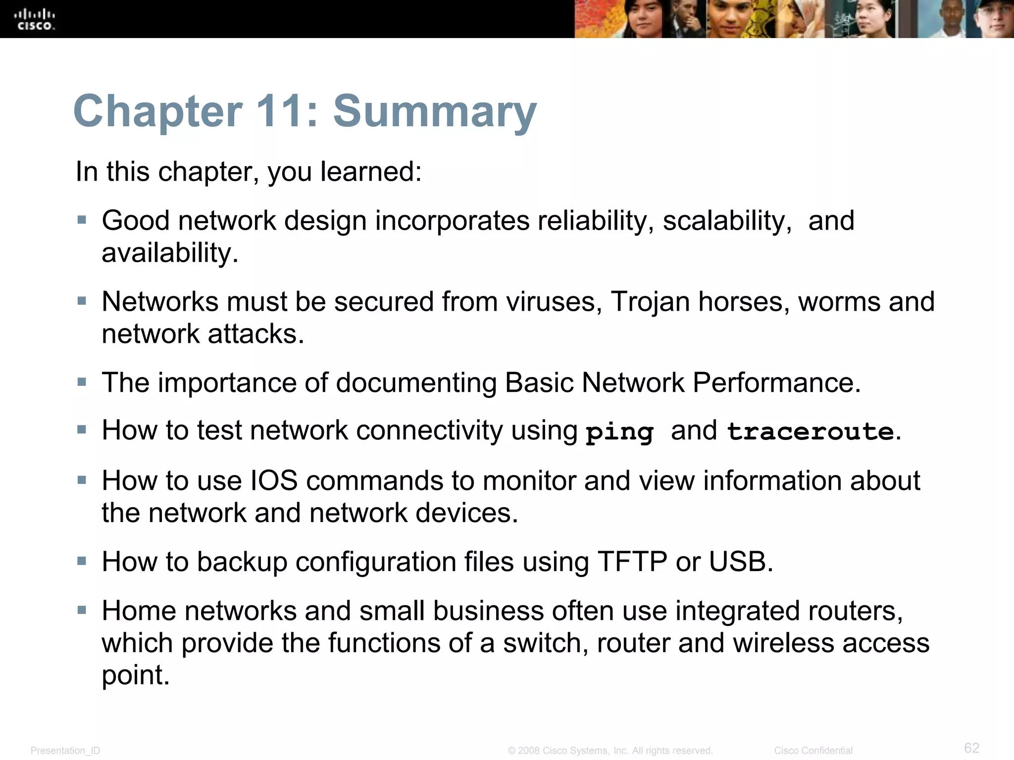 Presentation_ID 62© 2008 Cisco Systems, Inc. All rights reserved. Cisco Confidential
Chapter 11: Summary
In this chapter, you learned:
 Good network design incorporates reliability, scalability, and
availability.
 Networks must be secured from viruses, Trojan horses, worms and
network attacks.
 The importance of documenting Basic Network Performance.
 How to test network connectivity using ping and traceroute.
 How to use IOS commands to monitor and view information about
the network and network devices.
 How to backup configuration files using TFTP or USB.
 Home networks and small business often use integrated routers,
which provide the functions of a switch, router and wireless access
point.
 