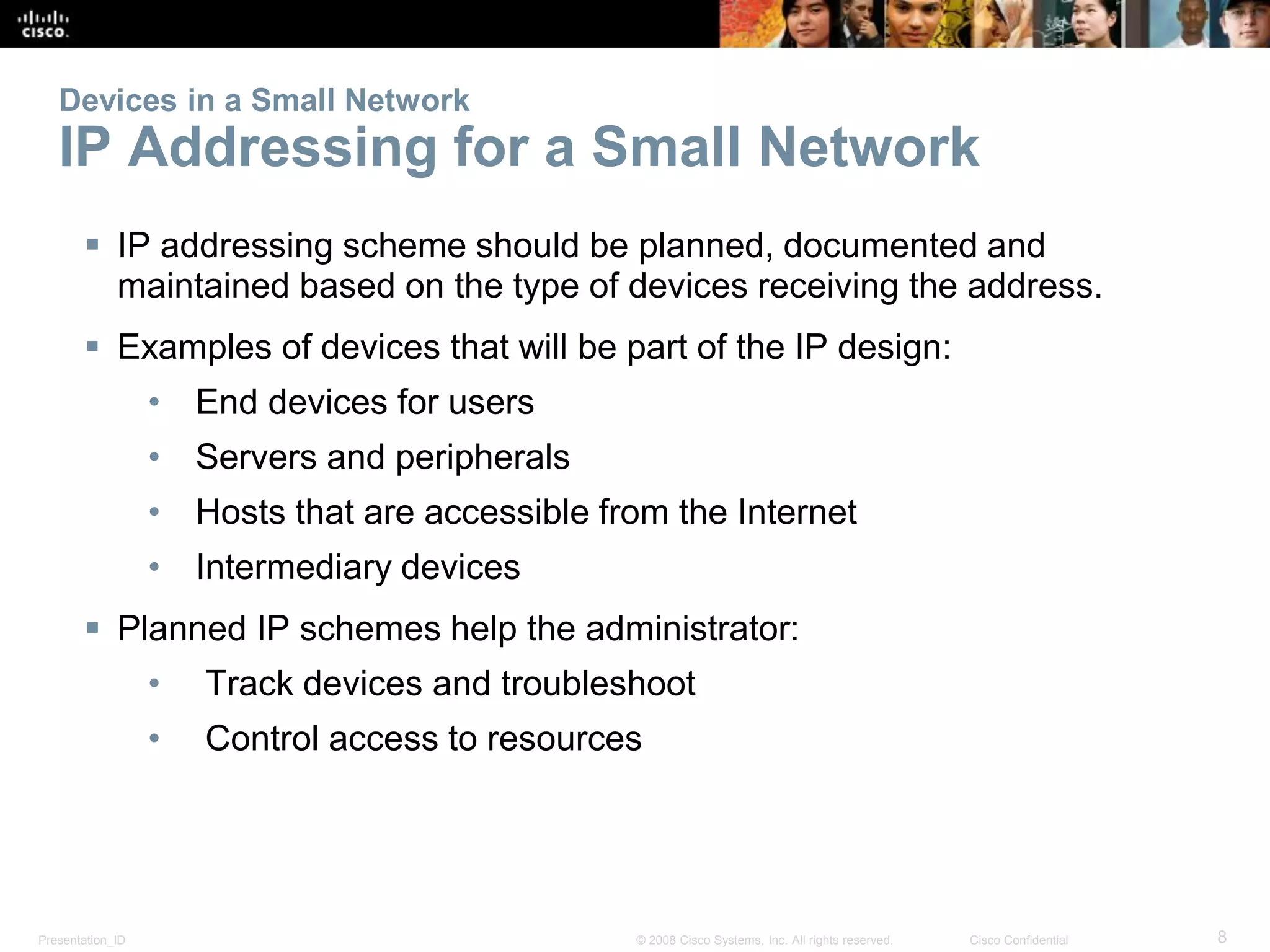 Presentation_ID 8© 2008 Cisco Systems, Inc. All rights reserved. Cisco Confidential
Devices in a Small Network
IP Addressing for a Small Network
 IP addressing scheme should be planned, documented and
maintained based on the type of devices receiving the address.
 Examples of devices that will be part of the IP design:
• End devices for users
• Servers and peripherals
• Hosts that are accessible from the Internet
• Intermediary devices
 Planned IP schemes help the administrator:
• Track devices and troubleshoot
• Control access to resources
 