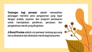Tantangan bagi pemasar adalah memastikan
pelanggan memiliki jenis pengalaman yang tepat
dengan produk, layanan, dan program pemasaran
untuk menciptakan pemikiran, perasaan, dan
pengetahuanmerekyangdiinginkan.
A Brand Promise adalah visi pemasar tentang apa yang
harusdilakukandandilakukanmerek bagi konsumen.
 