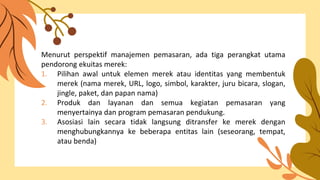 Menurut perspektif manajemen pemasaran, ada tiga perangkat utama
pendorong ekuitas merek:
1. Pilihan awal untuk elemen merek atau identitas yang membentuk
merek (nama merek, URL, logo, simbol, karakter, juru bicara, slogan,
jingle, paket, dan papan nama)
2. Produk dan layanan dan semua kegiatan pemasaran yang
menyertainya dan program pemasaran pendukung.
3. Asosiasi lain secara tidak langsung ditransfer ke merek dengan
menghubungkannya ke beberapa entitas lain (seseorang, tempat,
atau benda)
 