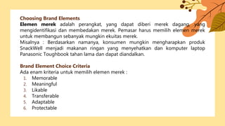 Choosing Brand Elements
Elemen merek adalah perangkat, yang dapat diberi merek dagang, yang
mengidentifikasi dan membedakan merek. Pemasar harus memilih elemen merek
untuk membangun sebanyak mungkin ekuitas merek.
Misalnya : Berdasarkan namanya, konsumen mungkin mengharapkan produk
SnackWell menjadi makanan ringan yang menyehatkan dan komputer laptop
Panasonic Toughbook tahan lama dan dapat diandalkan.
Brand Element Choice Criteria
Ada enam kriteria untuk memilih elemen merek :
1. Memorable
2. Meaningful
3. Likable
4. Transferable
5. Adaptable
6. Protectable
 