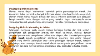 Developing Brand Elements
Elemen merek dapat memainkan sejumlah peran pembangunan merek. Jika
konsumen tidak memeriksa banyak informasi dalam membuat keputusan produk,
elemen merek harus mudah diingat dan secara inheren deskriptif dan persuasif.
Tetapi memilih nama dengan makna yang melekat dapat mempersulit untuk
menambahkan arti yang berbeda di kemudian hari atau memperbarui pemosisian.
Designing Holistic Marketing Activities
Pelanggan mengenal suatu merek melalui berbagai kontak dan titik sentuh :
pengamatan dan penggunaan pribadi, dari mulut ke mulut, interaksi dengan
personel perusahaan, pengalaman online atau telepon, dan transaksi pembayaran.
Kontak merek adalah pengalaman pembawa informasi, baik positif maupun
negatif, yang dimiliki pelanggan atau calon pelanggan dengan merek, kategori
produknya, atau pasarnya. Kontak merek dapat memengaruhi pengetahuan merek
konsumen dan cara mereka berpikir, merasakan, atau bertindak terhadap merek.
 