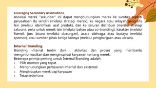 Leveraging Secondary Associations
Asosiasi merek "sekunder" ini dapat menghubungkan merek ke sumber seperti
perusahaan itu sendiri (melalui strategi merek), ke negara atau wilayah geografis
lain (melalui identifikasi asal produk), dan ke saluran distribusi (melalui strategi
saluran), serta untuk merek lain (melalui bahan atau co-branding), karakter (melalui
lisensi), juru bicara (melalui dukungan), acara olahraga atau budaya (melalui
sponsor), atau sumber pihak ketiga lainnya (melalui penghargaan atau ulasan).
Internal Branding
Branding internal terdiri dari : aktivitas dan proses yang membantu
menginformasikan dan menginspirasi karyawan tentang merek.
Beberapa prinsip penting untuk Internal Branding adalah:
1. Pilih momen yang tepat.
2. Menghubungkan pemasaran internal dan eksternal
3. Menghidupkan merek bagi karyawan
4. Tetap sederhana
 