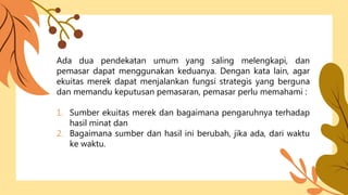Ada dua pendekatan umum yang saling melengkapi, dan
pemasar dapat menggunakan keduanya. Dengan kata lain, agar
ekuitas merek dapat menjalankan fungsi strategis yang berguna
dan memandu keputusan pemasaran, pemasar perlu memahami :
1. Sumber ekuitas merek dan bagaimana pengaruhnya terhadap
hasil minat dan
2. Bagaimana sumber dan hasil ini berubah, jika ada, dari waktu
ke waktu.
 