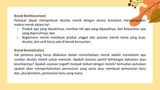Brand Reinforcement
Pemasar dapat memperkuat ekuitas merek dengan secara konsisten menyampaikan
makna merek dalam hal :
1. Produk apa yang diwakilinya, manfaat inti apa yang dipasoknya, dan kebutuhan apa
yang dipenuhinya; dan
2. Bagaimana merek membuat produk unggul dan asosiasi merek mana yang kuat,
disukai, dan unik harus ada di benak konsumen.
Brand Revitalization
Hal pertama yang harus dilakukan dalam merevitalisasi merek adalah memahami apa
sumber ekuitas merek untuk memulai. Apakah asosiasi positif kehilangan kekuatan atau
keunikannya? Apakah asosiasi negatif menjadi terkait dengan merek? Kemudian putuskan
apakah akan mempertahankan pemosisian yang sama atau membuat pemosisian baru
dan, jika demikian, pemosisian baru yang mana
 