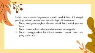 Untuk memutuskan bagaimana merek produk baru ini sangat
penting, sebuah perusahaan memiliki tiga pilihan utama:
1. Dapat mengembangkan elemen merek baru untuk produk
baru.
2. Dapat menerapkan beberapa elemen merek yang ada.
3. Dapat menggunakan kombinasi elemen merek baru dan
yang sudah ada.
 