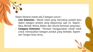 Dalam ekstensi merek ada 2 kategori umum :
• Line Extension : Merek induk yang mencakup produk baru
dalam kategori produk yang dilayaninya saat ini. Seperti :
Rasa, Bentuk, Warna, Bahan, dan Ukuran kemasan yang baru.
• Category Extension : Pemasar menggunakan merek induk
untuk memasukkan kategori produk yang berbeda. Seperti :
Jam Tangan Swiss Army.
 