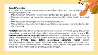 Brand Portfolios
Ada beberapa alasan untuk memperkenalkan beberapa merek dalam suatu
kategori yang meliputi :
1. Meningkatkan kehadiran rak dan ketergantungan pengecer di toko
2. Menarik konsumen yang mencari variasi yang mungkin telah beralih ke merek
lain
3. Meningkatkan persaingan internal dalam perusahaan
4. Menghasilkan skala ekonomi dalam periklanan, penjualan, merchandising, dan
distribusi fisik
Portofolio merek adalah kumpulan semua merek dan lini merek yang ditawarkan
perusahaan tertentu untuk dijual dalam kategori atau segmen pasar tertentu. Ciri
dari portofolio merek yang optimal adalah kemampuan setiap merek di dalamnya
untuk memaksimalkan ekuitas dalam kombinasi dengan semua merek lain di
dalamnya. Prinsip dasar dalam merancang portofolio merek adalah
memaksimalkan cakupan pasar sehingga tidak ada pelanggan potensial yang
diabaikan, tetapi meminimalkan tumpang tindih merek sehingga merek tidak
bersaing untuk mendapatkan persetujuan pelanggan.
 