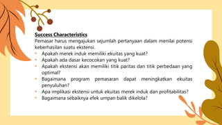 Success Characteristics
Pemasar harus mengajukan sejumlah pertanyaan dalam menilai potensi
keberhasilan suatu ekstensi.
• Apakah merek induk memiliki ekuitas yang kuat?
• Apakah ada dasar kecocokan yang kuat?
• Apakah ekstensi akan memiliki titik paritas dan titik perbedaan yang
optimal?
• Bagaimana program pemasaran dapat meningkatkan ekuitas
penyuluhan?
• Apa implikasi ekstensi untuk ekuitas merek induk dan profitabilitas?
• Bagaimana sebaiknya efek umpan balik dikelola?
 