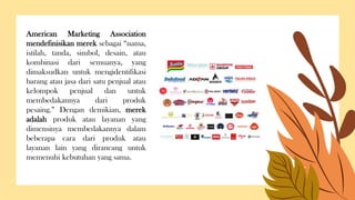 American Marketing Association
mendefinisikan merek sebagai “nama,
istilah, tanda, simbol, desain, atau
kombinasi dari semuanya, yang
dimaksudkan untuk mengidentifikasi
barang atau jasa dari satu penjual atau
kelompok penjual dan untuk
membedakannya dari produk
pesaing.” Dengan demikian, merek
adalah produk atau layanan yang
dimensinya membedakannya dalam
beberapa cara dari produk atau
layanan lain yang dirancang untuk
memenuhi kebutuhan yang sama.
 