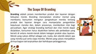 The Scope Of Branding
Branding adalah proses memberikan produk dan layanan dengan
kekuatan merek. Branding menciptakan struktur mental yang
membantu konsumen mengatur pengetahuan mereka tentang
produk dan layanan dengan cara memperjelas pengambilan
keputusan mereka dan, dalam prosesnya, memberikan nilai bagi
perusahaan. Agar strategi branding berhasil dan nilai merek dapat
diciptakan, konsumen harus diyakinkan bahwa ada perbedaan yang
berarti di antara merek-merek dalam kategori produk atau layanan.
Merek yang sukses dilihat sebagai asli, nyata, dan otentik dalam apa
yang mereka jual serta siapa mereka. Merek yang sukses menjadikan
dirinya bagian tak terpisahkan dari kehidupan pelanggannya.
 
