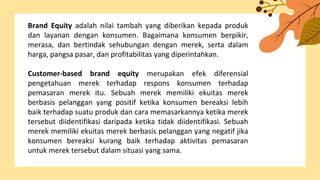 Brand Equity adalah nilai tambah yang diberikan kepada produk
dan layanan dengan konsumen. Bagaimana konsumen berpikir,
merasa, dan bertindak sehubungan dengan merek, serta dalam
harga, pangsa pasar, dan profitabilitas yang diperintahkan.
Customer-based brand equity merupakan efek diferensial
pengetahuan merek terhadap respons konsumen terhadap
pemasaran merek itu. Sebuah merek memiliki ekuitas merek
berbasis pelanggan yang positif ketika konsumen bereaksi lebih
baik terhadap suatu produk dan cara memasarkannya ketika merek
tersebut diidentifikasi daripada ketika tidak diidentifikasi. Sebuah
merek memiliki ekuitas merek berbasis pelanggan yang negatif jika
konsumen bereaksi kurang baik terhadap aktivitas pemasaran
untuk merek tersebut dalam situasi yang sama.
 