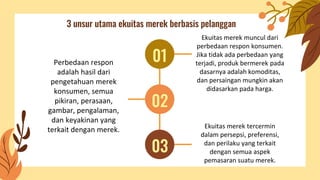 3 unsur utama ekuitas merek berbasis pelanggan
Ekuitas merek muncul dari
perbedaan respon konsumen.
Jika tidak ada perbedaan yang
terjadi, produk bermerek pada
dasarnya adalah komoditas,
dan persaingan mungkin akan
didasarkan pada harga.
Perbedaan respon
adalah hasil dari
pengetahuan merek
konsumen, semua
pikiran, perasaan,
gambar, pengalaman,
dan keyakinan yang
terkait dengan merek. Ekuitas merek tercermin
dalam persepsi, preferensi,
dan perilaku yang terkait
dengan semua aspek
pemasaran suatu merek.
01
02
03
 