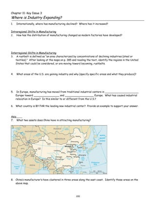 Chapter 11: Key Issue 3
Where is Industry Expanding?
1.   Internationally, where has manufacturing declined? Where has it increased?


Intraregional Shifts in Manufacturing
2. How has the distribution of manufacturing changed as modern factories have developed?




Interregional Shifts in Manufacturing
3. A rustbelt is defined as “an area characterized by concentrations of declining industries (steel or
   textiles).” After looking at the maps on p. 385 and reading the text, identify the regions in the United
   States that could be considered, or are moving toward becoming, rustbelts.



4.   What areas of the U.S. are gaining industry and why (specify specific areas and what they produce)?




5.    In Europe, manufacturing has moved from traditional industrial centers in _____________________
     Europe toward ________________ and __________________ Europe. What has caused industrial
     relocation in Europe? Is this similar to or different from the U.S.?

6. What country is BY FAR the leading new industrial center? Provide an example to support your answer.



Asia
7. What two assets does China have in attracting manufacturing?




8. China’s manufacturer’s have clustered in three areas along the east coast. Identify these areas on the
   above map.




                                                      200
 