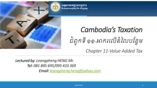 Lectured by: Leangpheng HENG Mr.
Tel: 081 895 695/095 433 369
Email: leangpheng.heng@yahoo.com
TAXATION 1
Cambodia’s Taxation
ជំពូកទី ១១-អាករលៃើតំលៃបន្ថែម
Chapter 11-Value Added Tax
 