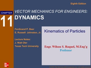 Eighth Edition

CHAPTER

11

VECTOR MECHANICS FOR ENGINEERS:

DYNAMICS
Ferdinand P. Beer
E. Russell Johnston, Jr.

Kinematics of Particles

Lecture Notes:
J. Walt Oler
Texas Tech University

© 2007 The McGraw-Hill Companies, Inc. All rights reserved.

 