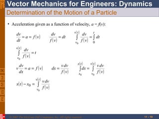Eighth
Edition

Vector Mechanics for Engineers: Dynamics
Determination of the Motion of a Particle
• Acceleration given as a function of velocity, a = f(v):
dv
= a = f ( v)
dt
v( t )

∫

v0

dv
= dt
f ( v)

v( t )

∫

v0

t
dv
= ∫ dt
f ( v) 0

dv
=t
f ( v)

dv
v = a = f ( v)
dx
x ( t ) − x0 =

v( t )

∫

v0

v dv
dx =
f ( v)

x( t )

v( t )

x0

v0

∫ dx = ∫

v dv
f ( v)

v dv
f ( v)

© 2007 The McGraw-Hill Companies, Inc. All rights reserved.

11 - 10

 