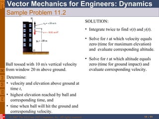 Eighth
Edition

Vector Mechanics for Engineers: Dynamics
Sample Problem 11.2
SOLUTION:
• Integrate twice to find v(t) and y(t).
• Solve for t at which velocity equals
zero (time for maximum elevation)
and evaluate corresponding altitude.
Ball tossed with 10 m/s vertical velocity
from window 20 m above ground.

• Solve for t at which altitude equals
zero (time for ground impact) and
evaluate corresponding velocity.

Determine:
• velocity and elevation above ground at
time t,
• highest elevation reached by ball and
corresponding time, and
• time when ball will hit the ground and
corresponding velocity.
© 2007 The McGraw-Hill Companies, Inc. All rights reserved.

11 - 11

 