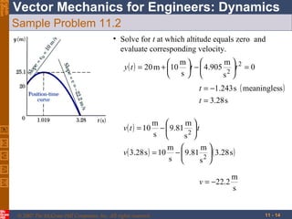 Eighth
Edition

Vector Mechanics for Engineers: Dynamics
Sample Problem 11.2
• Solve for t at which altitude equals zero and
evaluate corresponding velocity.
m
 m 
y ( t ) = 20 m + 10 t −  4.905 2 t 2 = 0
 s 
s 
t = −1.243 s ( meaningless )
t = 3.28 s
v( t ) = 10

m 
m
−  9.81 2  t
s 
s 

v( 3.28 s ) = 10

m 
m
−  9.81 2  ( 3.28 s )
s 
s 
v = −22.2

© 2007 The McGraw-Hill Companies, Inc. All rights reserved.

m
s
11 - 14

 