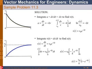 Eighth
Edition

Vector Mechanics for Engineers: Dynamics
Sample Problem 11.3
SOLUTION:
• Integrate a = dv/dt = -kv to find v(t).
v( t )
t
dv
dv
v( t )
a=
= − kv
= − k ∫ dt
ln
= − kt
∫ v
dt
v0
v
0
0

v( t ) = v0 e − kt
• Integrate v(t) = dx/dt to find x(t).
dx
v( t ) =
= v0 e − kt
dt
t
x( t )
t
 1 − kt 
− kt
x ( t ) = v0  − e 
∫ dx = v0 ∫ e dt
 k
0
0
0
x( t ) =
© 2007 The McGraw-Hill Companies, Inc. All rights reserved.

(

v0
1 − e − kt
k
11 - 16

)

 