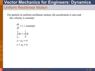 Eighth
Edition

Vector Mechanics for Engineers: Dynamics
Uniform Rectilinear Motion
For particle in uniform rectilinear motion, the acceleration is zero and
the velocity is constant.
dx
= v = constant
dt
x

t

x0

0

∫ dx = v ∫ dt

x − x0 = vt
x = x0 + vt

© 2007 The McGraw-Hill Companies, Inc. All rights reserved.

11 - 18

 
