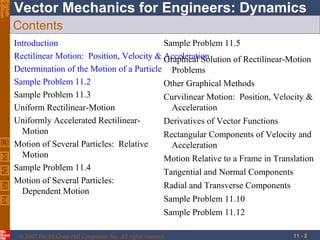 Eighth
Edition

Vector Mechanics for Engineers: Dynamics
Contents
Introduction
Sample Problem 11.5
Rectilinear Motion: Position, Velocity & Graphical Solution of Rectilinear-Motion
Acceleration
Determination of the Motion of a Particle Problems
Sample Problem 11.2
Other Graphical Methods
Sample Problem 11.3
Curvilinear Motion: Position, Velocity &
Uniform Rectilinear-Motion
Acceleration
Uniformly Accelerated RectilinearDerivatives of Vector Functions
Motion
Rectangular Components of Velocity and
Motion of Several Particles: Relative
Acceleration
Motion
Motion Relative to a Frame in Translation
Sample Problem 11.4
Tangential and Normal Components
Motion of Several Particles:
Radial and Transverse Components
Dependent Motion
Sample Problem 11.10
Sample Problem 11.12
© 2007 The McGraw-Hill Companies, Inc. All rights reserved.

11 - 2

 