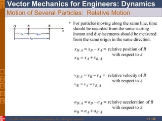 Eighth
Edition

Vector Mechanics for Engineers: Dynamics
Motion of Several Particles: Relative Motion
• For particles moving along the same line, time
should be recorded from the same starting
instant and displacements should be measured
from the same origin in the same direction.
= x B − x A = relative position of B
with respect to A
xB = x A + xB A
xB

A

= v B − v A = relative velocity of B
with respect to A
vB = v A + vB A
vB

A

= a B − a A = relative acceleration of B
with respect to A
aB = a A + aB A
aB

A

© 2007 The McGraw-Hill Companies, Inc. All rights reserved.

11 - 20

 