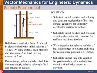 Eighth
Edition

Vector Mechanics for Engineers: Dynamics
Sample Problem 11.4
SOLUTION:
• Substitute initial position and velocity
and constant acceleration of ball into
general equations for uniformly
accelerated rectilinear motion.
• Substitute initial position and constant
velocity of elevator into equation for
uniform rectilinear motion.
Ball thrown vertically from 12 m level
in elevator shaft with initial velocity of
18 m/s. At same instant, open-platform
elevator passes 5 m level moving
upward at 2 m/s.
Determine (a) when and where ball hits
elevator and (b) relative velocity of ball
and elevator at contact.
© 2007 The McGraw-Hill Companies, Inc. All rights reserved.

• Write equation for relative position of
ball with respect to elevator and solve
for zero relative position, i.e., impact.
• Substitute impact time into equation
for position of elevator and relative
velocity of ball with respect to
elevator.
11 - 21

 