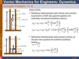 Eighth
Edition

Vector Mechanics for Engineers: Dynamics
Sample Problem 11.4
SOLUTION:
• Substitute initial position and velocity and constant
acceleration of ball into general equations for
uniformly accelerated rectilinear motion.
v B = v0 + at = 18

m 
m
−  9.81 2 t
s 
s 

m
 m 
y B = y0 + v0 t + 1 at 2 = 12 m + 18 t −  4.905 2 t 2
2
 s 
s 
• Substitute initial position and constant velocity of
elevator into equation for uniform rectilinear
motion. m
vE = 2
s
 m
y E = y0 + v E t = 5 m +  2 t
 s
© 2007 The McGraw-Hill Companies, Inc. All rights reserved.

11 - 22

 