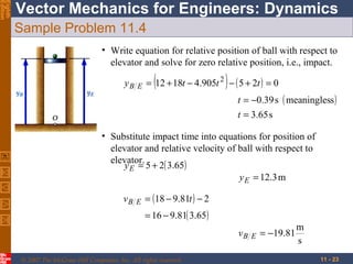 Eighth
Edition

Vector Mechanics for Engineers: Dynamics
Sample Problem 11.4
• Write equation for relative position of ball with respect to
elevator and solve for zero relative position, i.e., impact.
yB

E

(

)

= 12 + 18t − 4.905t 2 − ( 5 + 2t ) = 0
t = −0.39 s ( meaningless )
t = 3.65 s

• Substitute impact time into equations for position of
elevator and relative velocity of ball with respect to
elevator.
y E = 5 + 2( 3.65)
y E = 12.3 m
vB

E

= (18 − 9.81t ) − 2
= 16 − 9.81( 3.65)
vB

© 2007 The McGraw-Hill Companies, Inc. All rights reserved.

E

= −19.81

m
s
11 - 23

 