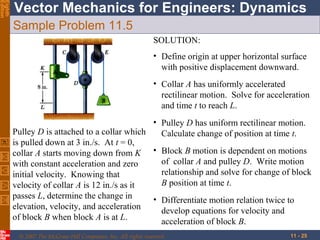 Eighth
Edition

Vector Mechanics for Engineers: Dynamics
Sample Problem 11.5
SOLUTION:
• Define origin at upper horizontal surface
with positive displacement downward.
• Collar A has uniformly accelerated
rectilinear motion. Solve for acceleration
and time t to reach L.
• Pulley D has uniform rectilinear motion.
Pulley D is attached to a collar which
Calculate change of position at time t.
is pulled down at 3 in./s. At t = 0,
collar A starts moving down from K • Block B motion is dependent on motions
of collar A and pulley D. Write motion
with constant acceleration and zero
relationship and solve for change of block
initial velocity. Knowing that
B position at time t.
velocity of collar A is 12 in./s as it
passes L, determine the change in
• Differentiate motion relation twice to
elevation, velocity, and acceleration
develop equations for velocity and
of block B when block A is at L.
acceleration of block B.
© 2007 The McGraw-Hill Companies, Inc. All rights reserved.

11 - 25

 