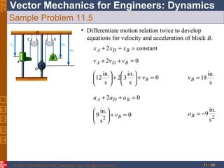 Eighth
Edition

Vector Mechanics for Engineers: Dynamics
Sample Problem 11.5
• Differentiate motion relation twice to develop
equations for velocity and acceleration of block B.
x A + 2 x D + x B = constant
v A + 2v D + v B = 0
 in.   in. 
12  + 2 3  + v B = 0
 s   s 

v B = 18

in.
s

a A + 2a D + a B = 0
 in. 
 9 2  + vB = 0
 s 

© 2007 The McGraw-Hill Companies, Inc. All rights reserved.

a B = −9

in.
s2

11 - 28

 