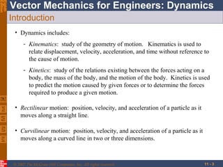 Eighth
Edition

Vector Mechanics for Engineers: Dynamics
Introduction
• Dynamics includes:
- Kinematics: study of the geometry of motion. Kinematics is used to
relate displacement, velocity, acceleration, and time without reference to
the cause of motion.
- Kinetics: study of the relations existing between the forces acting on a
body, the mass of the body, and the motion of the body. Kinetics is used
to predict the motion caused by given forces or to determine the forces
required to produce a given motion.
• Rectilinear motion: position, velocity, and acceleration of a particle as it
moves along a straight line.
• Curvilinear motion: position, velocity, and acceleration of a particle as it
moves along a curved line in two or three dimensions.

© 2007 The McGraw-Hill Companies, Inc. All rights reserved.

11 - 3

 