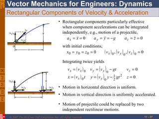Eighth
Edition

Vector Mechanics for Engineers: Dynamics
Rectangular Components of Velocity & Acceleration
• Rectangular components particularly effective
when component accelerations can be integrated
independently, e.g., motion of a projectile,
a x =  = 0
x
a y =  = − g
y
a z =  = 0
z
with initial conditions,
( vx ) 0 , v y , ( vz ) 0 = 0
x0 = y 0 = z 0 = 0

( )0

Integrating twice yields
vx = ( vx ) 0
x = ( vx ) 0 t

( ) 0 − gt
y = ( v y ) y − 1 gt 2
2
0

vy = vy

vz = 0
z=0

• Motion in horizontal direction is uniform.
• Motion in vertical direction is uniformly accelerated.
• Motion of projectile could be replaced by two
independent rectilinear motions.
© 2007 The McGraw-Hill Companies, Inc. All rights reserved.

11 - 37

 