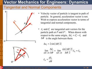 Eighth
Edition

Vector Mechanics for Engineers: Dynamics
Tangential and Normal Components
• Velocity vector of particle is tangent to path of
particle. In general, acceleration vector is not.
Wish to express acceleration vector in terms of
tangential and normal components.


• et and et′ are tangential unit vectors for the
particle path at P and P’. When drawn with
  
respect to the same origin, ∆et = et′ − et and
∆θ is the angle between them.
∆et = 2 sin ( ∆θ 2)

∆et
sin ( ∆θ 2 ) 

lim
= lim
en = en
∆θ →0 ∆θ
∆θ →0 ∆θ 2

det

en =
dθ
© 2007 The McGraw-Hill Companies, Inc. All rights reserved.

11 - 39

 