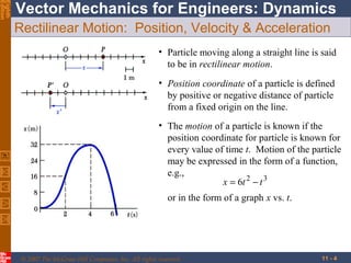 Eighth
Edition

Vector Mechanics for Engineers: Dynamics
Rectilinear Motion: Position, Velocity & Acceleration
• Particle moving along a straight line is said
to be in rectilinear motion.
• Position coordinate of a particle is defined
by positive or negative distance of particle
from a fixed origin on the line.
• The motion of a particle is known if the
position coordinate for particle is known for
every value of time t. Motion of the particle
may be expressed in the form of a function,
e.g.,
x = 6t 2 − t 3
or in the form of a graph x vs. t.

© 2007 The McGraw-Hill Companies, Inc. All rights reserved.

11 - 4

 