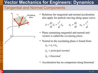 Eighth
Edition

Vector Mechanics for Engineers: Dynamics
Tangential and Normal Components
• Relations for tangential and normal acceleration
also apply for particle moving along space curve.
 dv  v 2 
a = et + en
dt
ρ

dv
at =
dt

v2
an =
ρ

• Plane containing tangential and normal unit
vectors is called the osculating plane.
• Normal to the osculating plane is found from

 
eb = et × en

en = principal normal

eb = binormal
• Acceleration has no component along binormal.

© 2007 The McGraw-Hill Companies, Inc. All rights reserved.

11 - 41

 