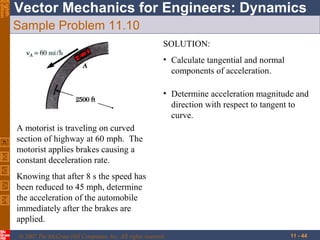 Eighth
Edition

Vector Mechanics for Engineers: Dynamics
Sample Problem 11.10
SOLUTION:
• Calculate tangential and normal
components of acceleration.
• Determine acceleration magnitude and
direction with respect to tangent to
curve.
A motorist is traveling on curved
section of highway at 60 mph. The
motorist applies brakes causing a
constant deceleration rate.
Knowing that after 8 s the speed has
been reduced to 45 mph, determine
the acceleration of the automobile
immediately after the brakes are
applied.
© 2007 The McGraw-Hill Companies, Inc. All rights reserved.

11 - 44

 